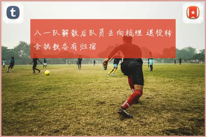 八一队解散后队员去向梳理 退役转会执教各有归宿