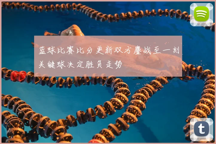 蓝球比赛比分更新双方鏖战至一刻关键球决定胜负走势