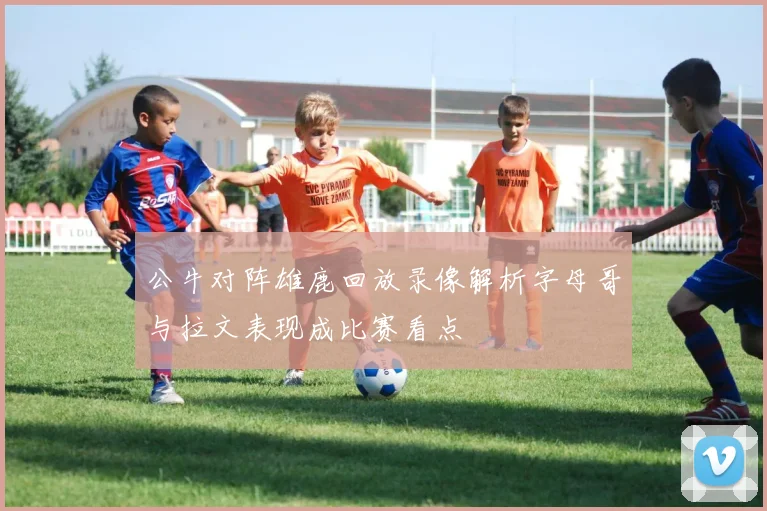 公牛对阵雄鹿回放录像解析字母哥与拉文表现成比赛看点