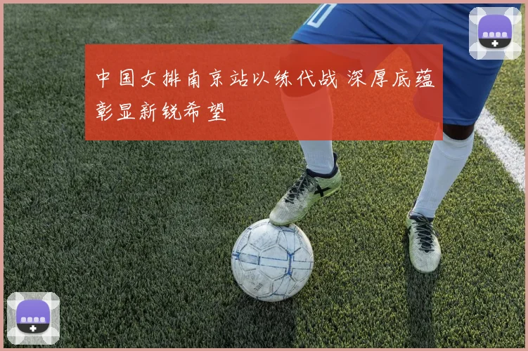 中国女排南京站以练代战 深厚底蕴彰显新锐希望