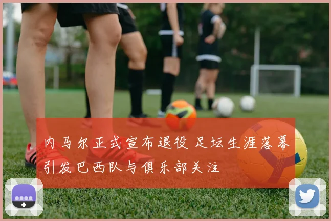 内马尔正式宣布退役 足坛生涯落幕引发巴西队与俱乐部关注