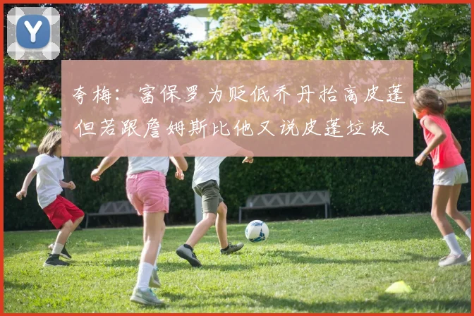 夸梅：富保罗为贬低乔丹抬高皮蓬 但若跟詹姆斯比他又说皮蓬垃圾