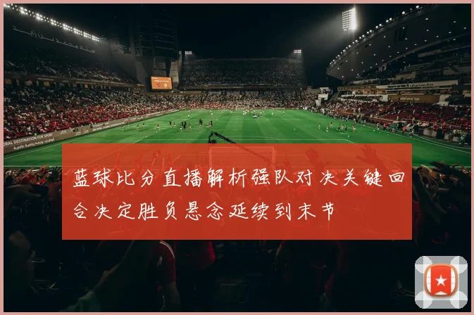 蓝球比分直播解析强队对决关键回合决定胜负悬念延续到末节