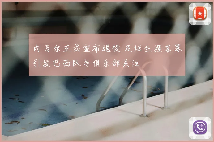 内马尔正式宣布退役 足坛生涯落幕引发巴西队与俱乐部关注