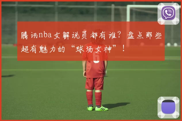 腾讯nba女解说员都有谁？盘点那些超有魅力的“球场女神”！
