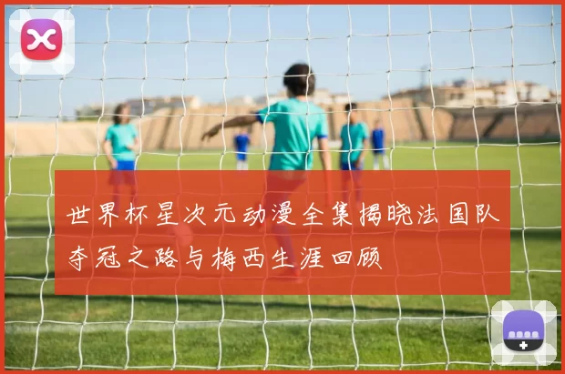 世界杯星次元动漫全集揭晓法国队夺冠之路与梅西生涯回顾