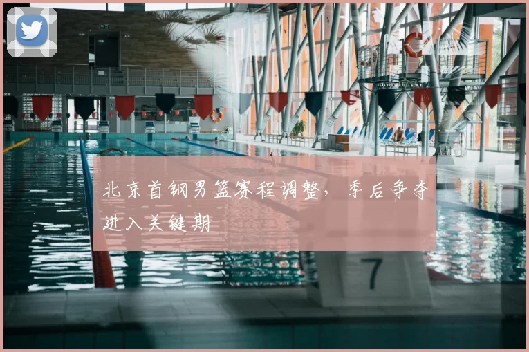 北京首钢男篮赛程调整,季后争夺进入关键期