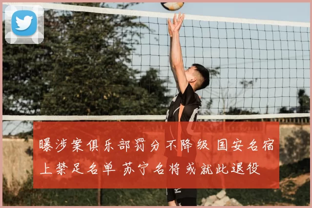 曝涉案俱乐部罚分不降级 国安名宿上禁足名单 苏宁名将或就此退役