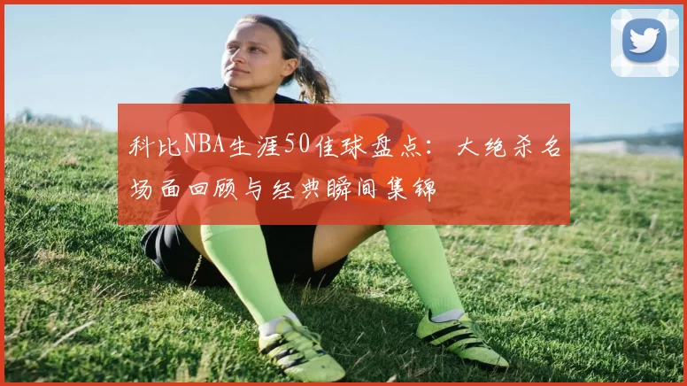 科比NBA生涯50佳球盘点：大绝杀名场面回顾与经典瞬间集锦