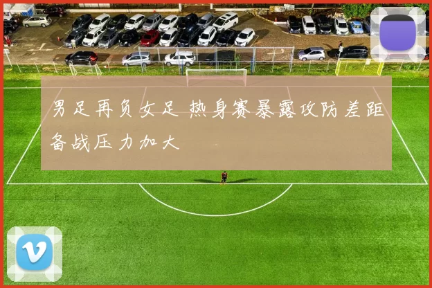 男足再负女足 热身赛暴露攻防差距备战压力加大