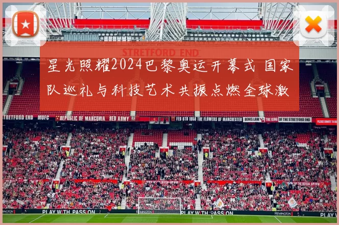 星光照耀2024巴黎奥运开幕式 国家队巡礼与科技艺术共振点燃全球激情