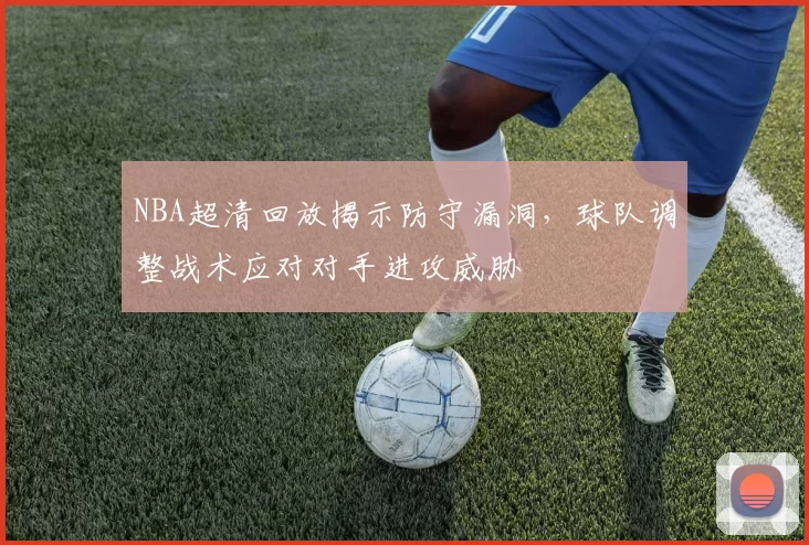 NBA超清回放揭示防守漏洞，球队调整战术应对对手进攻威胁