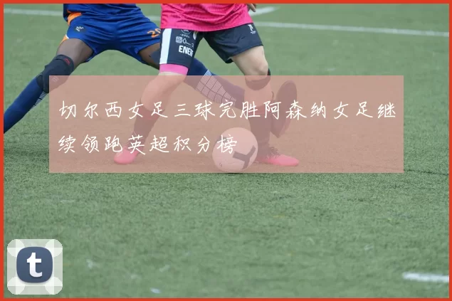 切尔西女足三球完胜阿森纳女足继续领跑英超积分榜