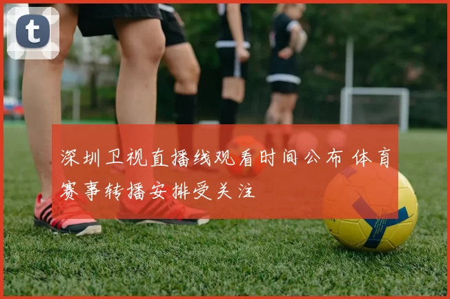 深圳卫视直播线观看时间公布 体育赛事转播安排受关注
