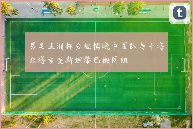 男足亚洲杯分组揭晓中国队与卡塔尔塔吉克斯坦黎巴嫩同组