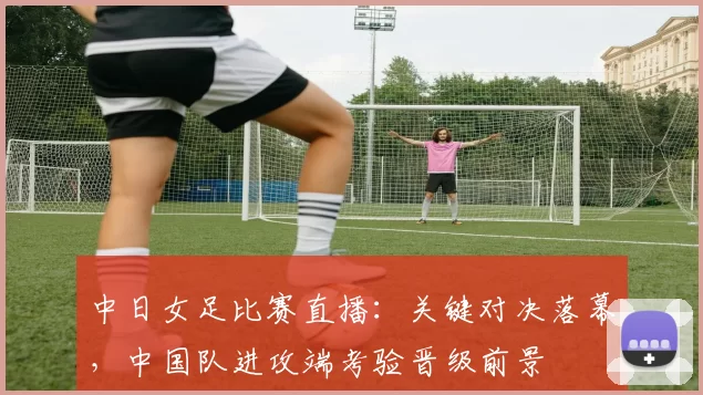 中日女足比赛直播：关键对决落幕，中国队进攻端考验晋级前景
