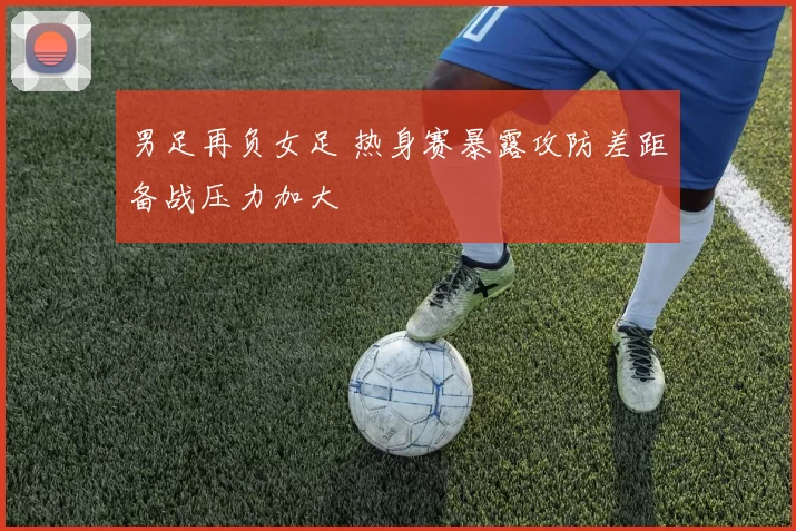 男足再负女足 热身赛暴露攻防差距备战压力加大