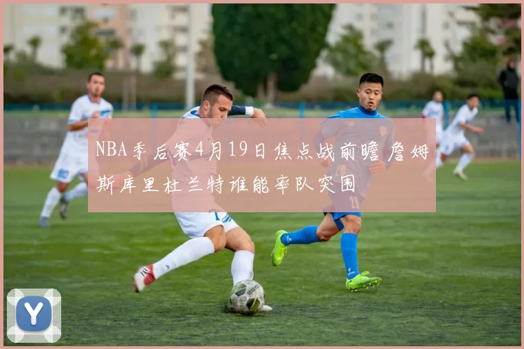NBA季后赛4月19日焦点战前瞻 詹姆斯库里杜兰特谁能率队突围