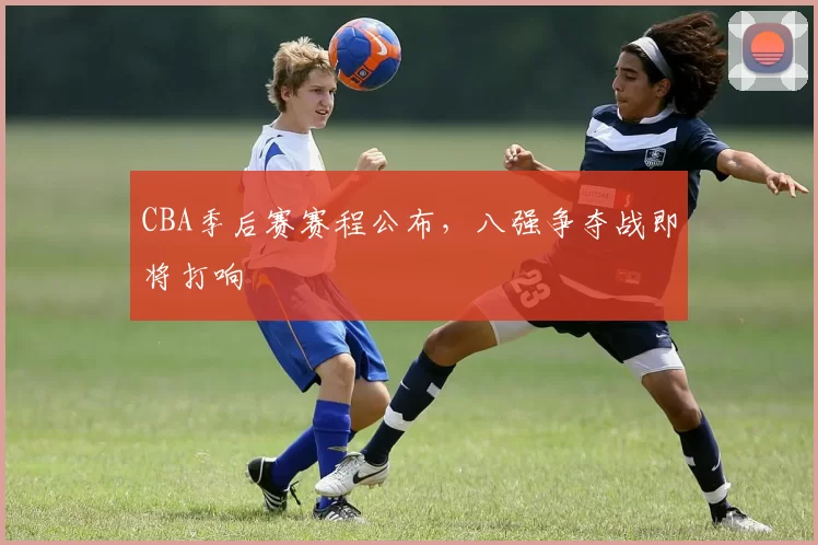 CBA季后赛赛程公布，八强争夺战即将打响