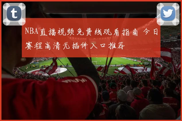 NBA直播视频免费线观看指南 今日赛程高清无插件入口推荐