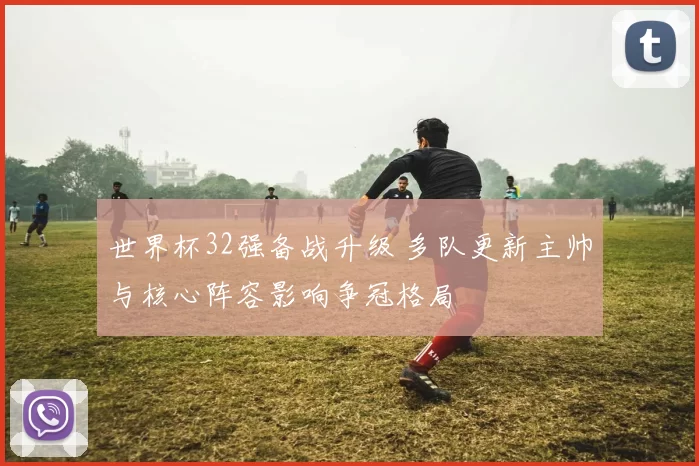 世界杯32强备战升级 多队更新主帅与核心阵容影响争冠格局