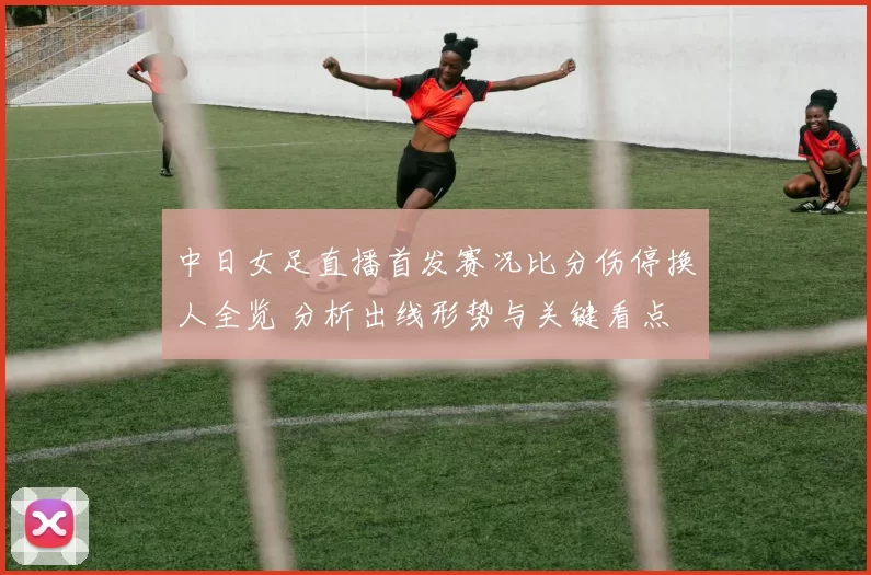 中日女足直播首发赛况比分伤停换人全览 分析出线形势与关键看点