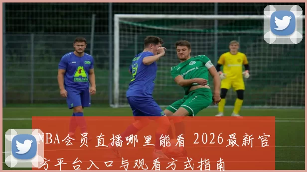 NBA会员直播哪里能看 2026最新官方平台入口与观看方式指南