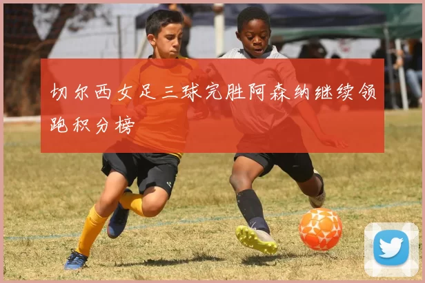 切尔西女足三球完胜阿森纳继续领跑积分榜