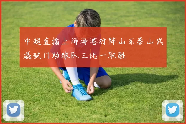 中超直播上海海港对阵山东泰山武磊破门助球队三比一取胜