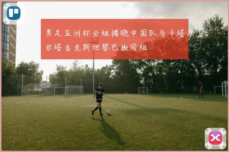 男足亚洲杯分组揭晓中国队与卡塔尔塔吉克斯坦黎巴嫩同组