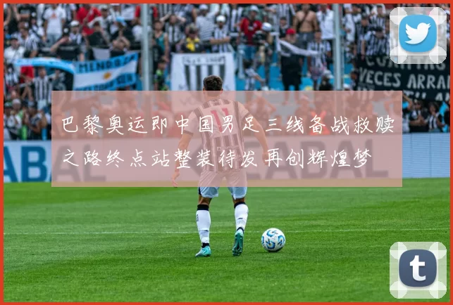 巴黎奥运即中国男足三线备战救赎之路终点站整装待发再创辉煌梦