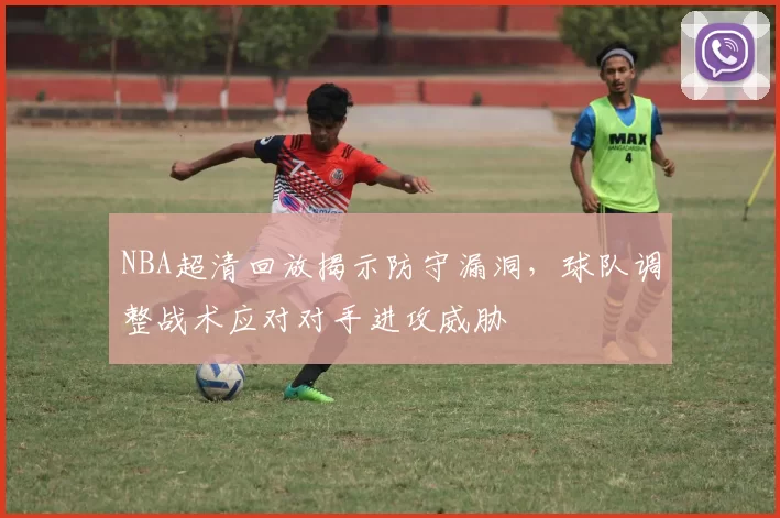 NBA超清回放揭示防守漏洞，球队调整战术应对对手进攻威胁