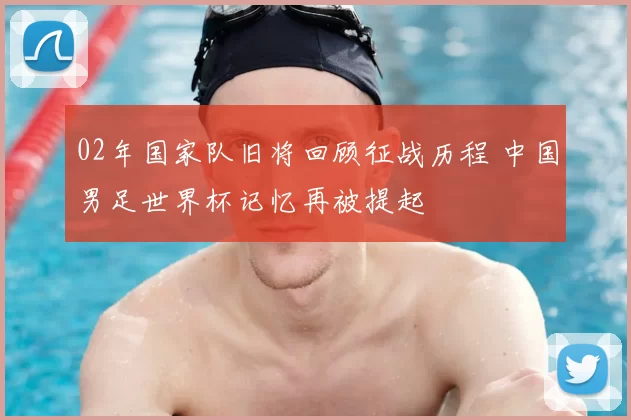 02年国家队旧将回顾征战历程 中国男足世界杯记忆再被提起