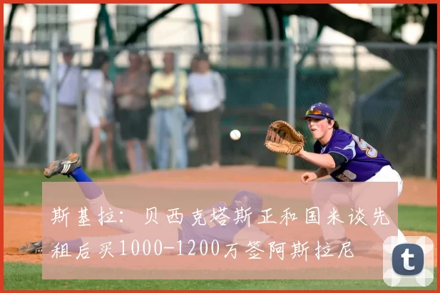 斯基拉：贝西克塔斯正和国米谈先租后买1000-1200万签阿斯拉尼