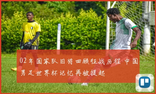 02年国家队旧将回顾征战历程 中国男足世界杯记忆再被提起