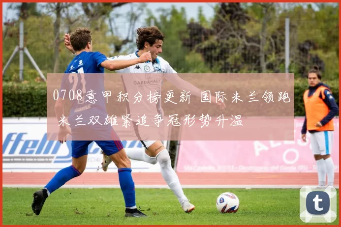 0708意甲积分榜更新 国际米兰领跑 米兰双雄紧追争冠形势升温