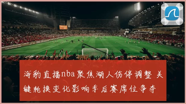 海豹直播nba聚焦湖人伤停调整 关键轮换变化影响季后赛席位争夺