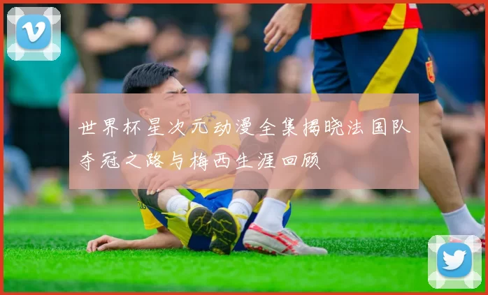 世界杯星次元动漫全集揭晓法国队夺冠之路与梅西生涯回顾