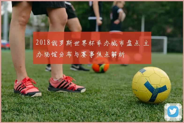 2018俄罗斯世界杯举办城市盘点 主办场馆分布与赛事焦点解析