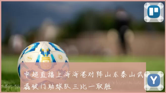 中超直播上海海港对阵山东泰山武磊破门助球队三比一取胜