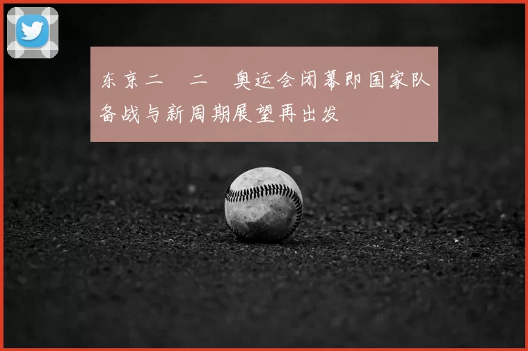 东京二〇二〇奥运会闭幕即国家队备战与新周期展望再出发
