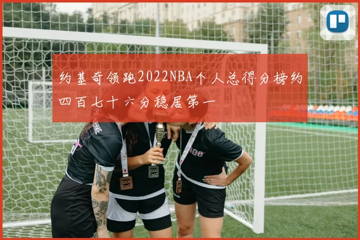 约基奇领跑2022NBA个人总得分榜约四百七十六分稳居第一