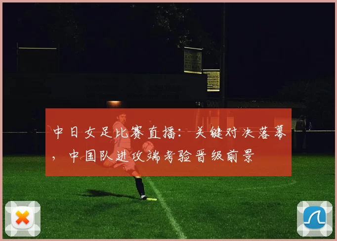 中日女足比赛直播：关键对决落幕，中国队进攻端考验晋级前景