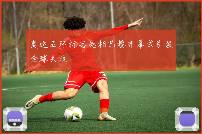 奥运五环标志亮相巴黎开幕式引发全球关注