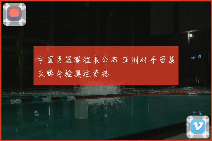 中国男篮赛程表公布 亚洲对手密集交锋考验奥运资格