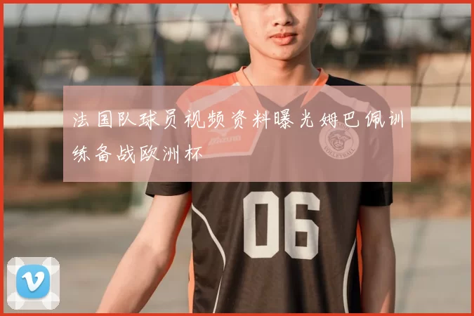 法国队球员视频资料曝光姆巴佩训练备战欧洲杯