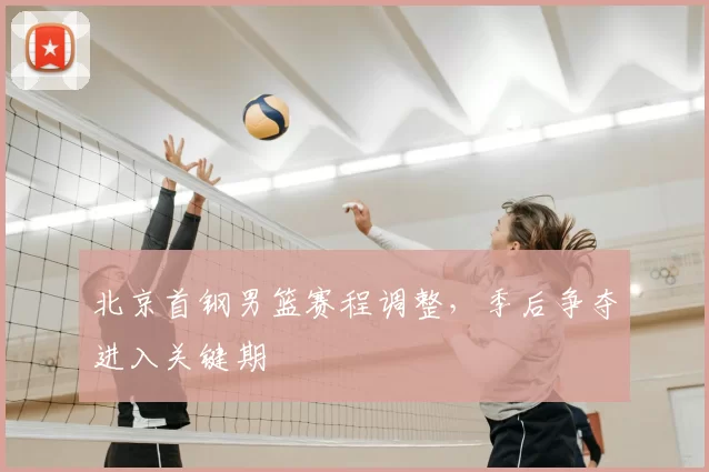 北京首钢男篮赛程调整,季后争夺进入关键期