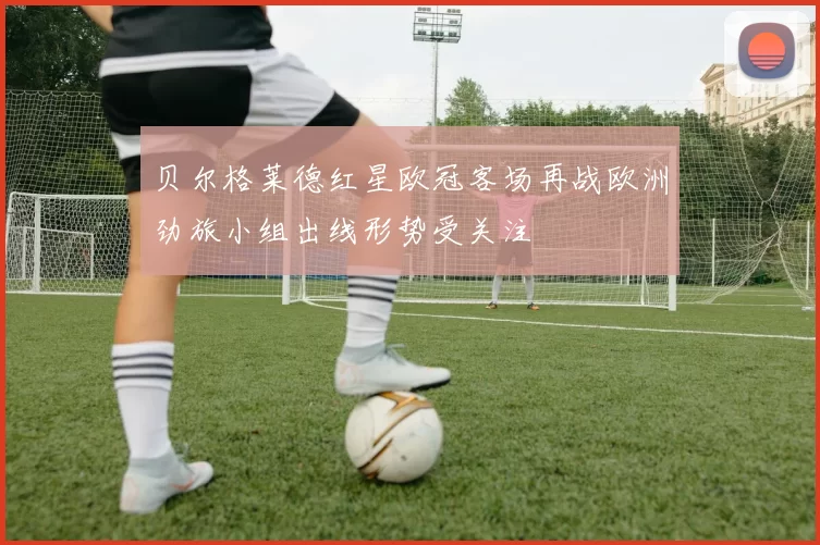 贝尔格莱德红星欧冠客场再战欧洲劲旅小组出线形势受关注