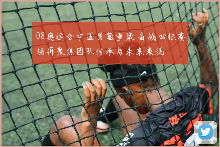 08奥运会中国男篮重聚 备战回忆赛场再聚焦团队传承与未来表现