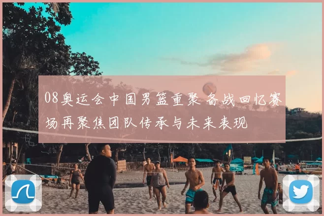 08奥运会中国男篮重聚 备战回忆赛场再聚焦团队传承与未来表现